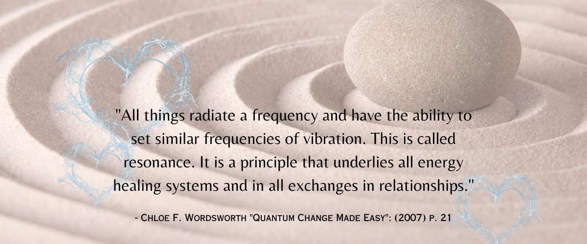 "All things radiate a frequency and have the ability to set similar frequencies of vibration. This is called resonance. It is a principle that underlies all energy healing systems and in all exchanges in relationships."- Chloe F. Wordsworth "Quantum Change Made Easy": (2007) p. 21