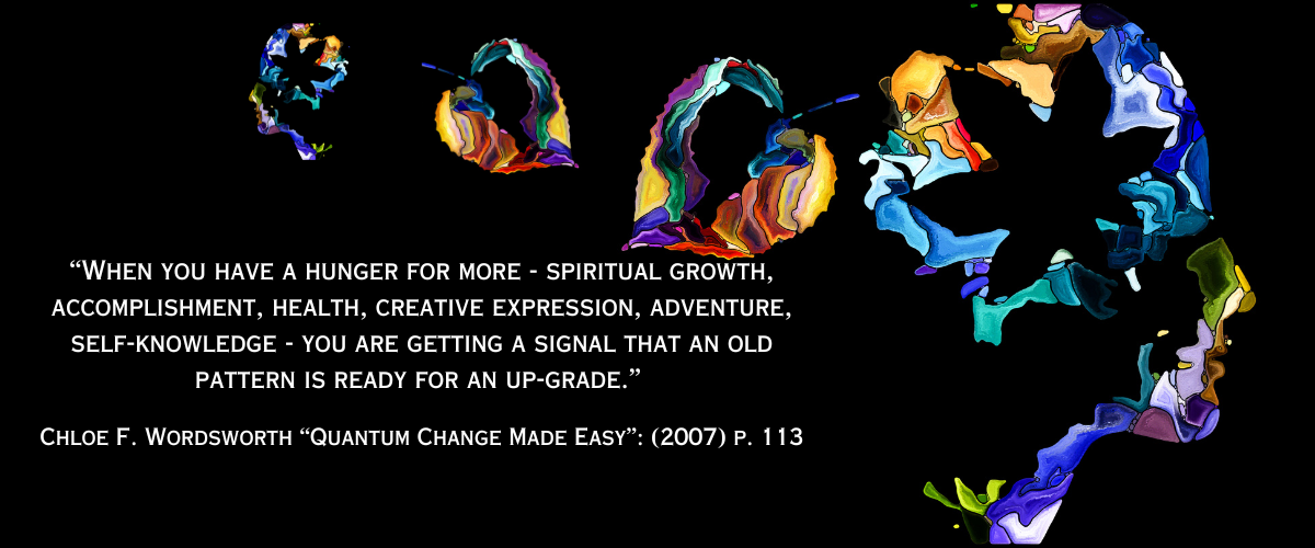 “When you have a hunger for more - spiritual growth, accomplishment, health, creative expression, adventure, self-knowledge - you are getting a signal that an old pattern is ready for an up-grade.” Chloe F. Wordsworth “Quantum Change Made Easy”:  (2007) p. 113