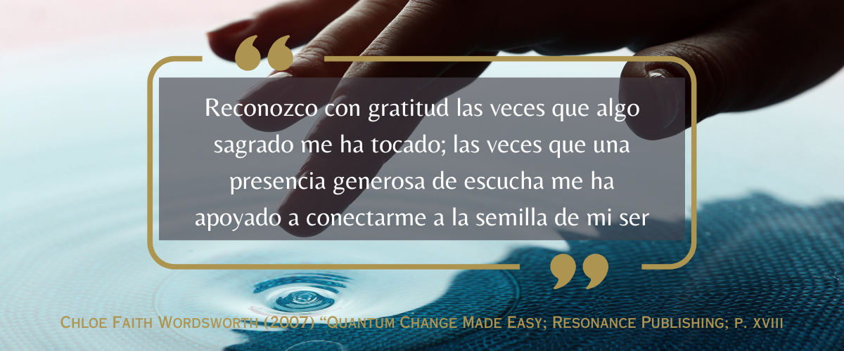 “Reconozco con gratitud las veces que algo sagrado me ha tocado; las veces que una presencia generosa de escucha me ha apoyado a conectarme a la semilla de mi ser”<br />
Chloe Faith Wordsworth (2007) “Quantum Change Made Easy; Resonance Publishing; p. xviii