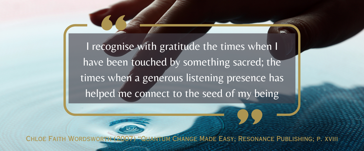 “I recognise with gratitude the times when I have been touched by something sacred; the times when a generous listening presence has helped me connect to the seed of my being”<br />
Chloe Faith Wordsworth (2007) “Quantum Change Made Easy; Resonance Publishing; p. xviii